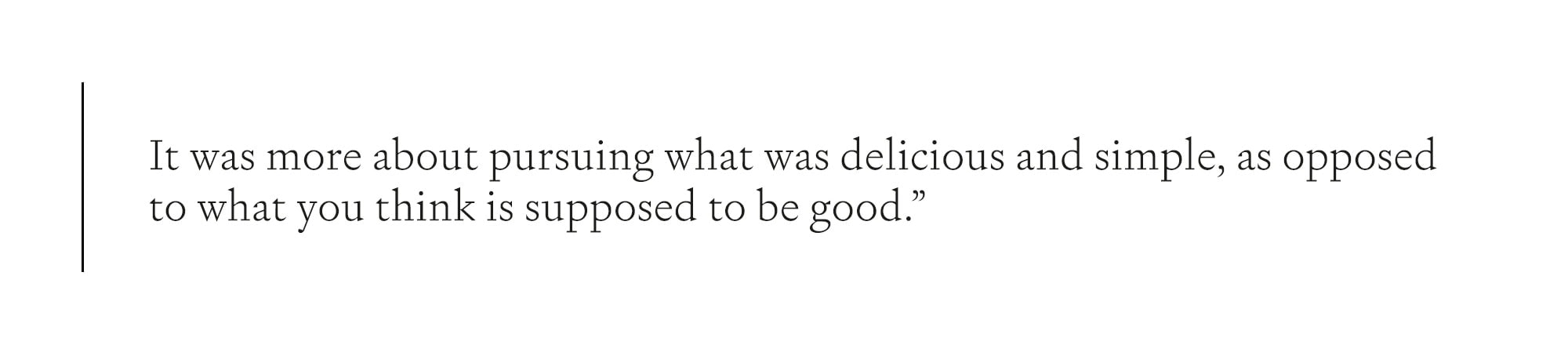 It was more about pursuing what was delicious and simple, as opposed to very pretentious, or what you think is supposed to be good."